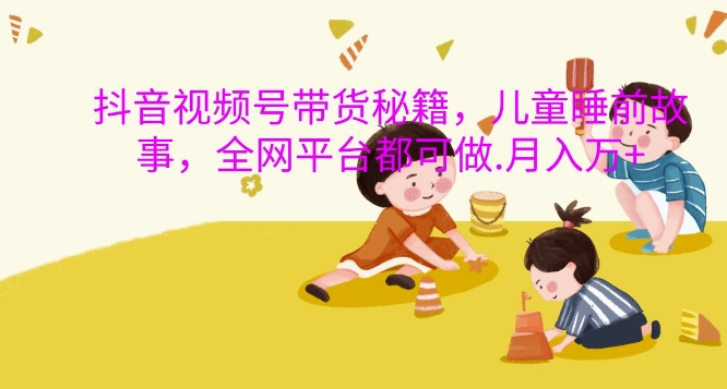 抖音视频号带货秘籍，儿童睡前故事，全网平台都可做，月入过W【揭秘】-闲赋网