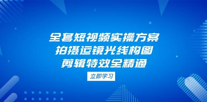 全套短视频实操方案，拍摄运镜光线构图，剪辑特效全精通-闲赋网