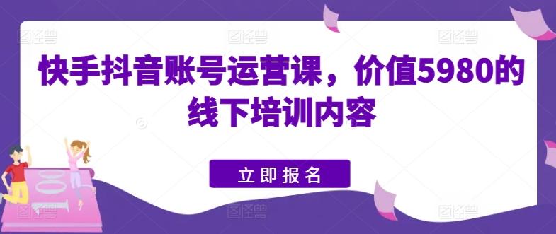 快手抖音账号运营课，价值5980的线下培训内容-闲赋网