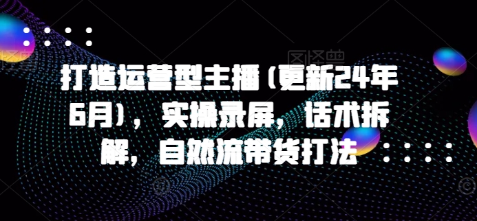 打造运营型主播(更新25年1月)，实操录屏，话术拆解，自然流带货打法-闲赋网
