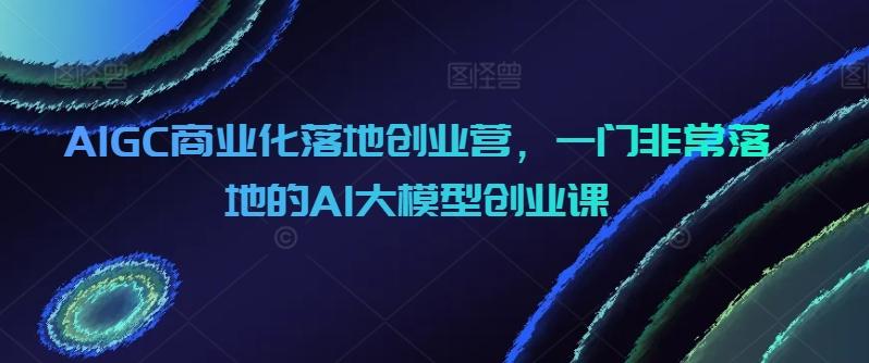 AIGC商业化落地创业营，一门非常落地的AI大模型创业课-闲赋网