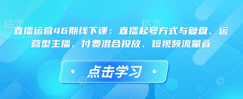 直播运营46期线下课：直播起号方式与复盘、运营型主播、付费混合投放、短视频流量叠-闲赋网