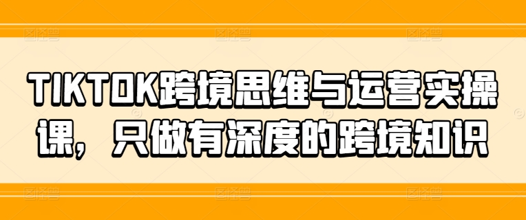 TIKTOK跨境思维与运营实操课，只做有深度的跨境知识-闲赋网