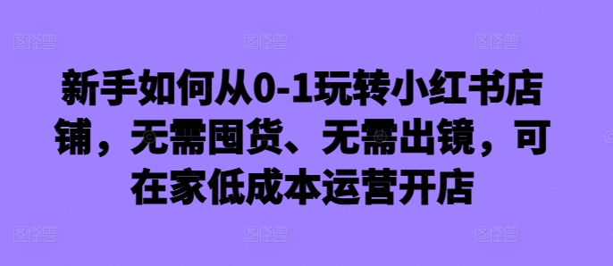 新手如何从0-1玩转小红书店铺，无需囤货、无需出镜，可在家低成本运营开店-闲赋网
