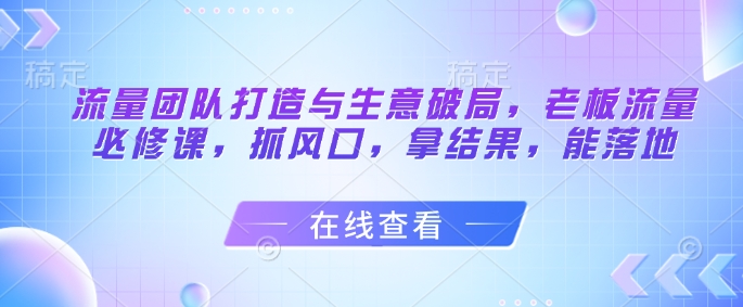 流量团队打造与生意破局，老板流量必修课，抓风口，拿结果，能落地-闲赋网