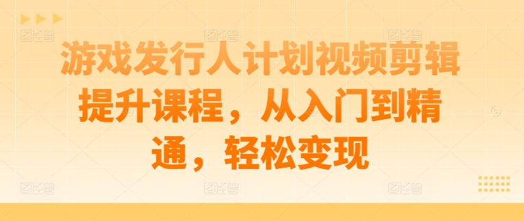 游戏发行人计划视频剪辑提升课程，从入门到精通，轻松变现-闲赋网