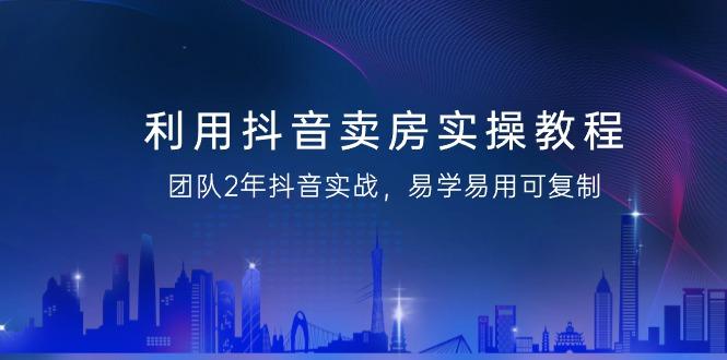 利用抖音-卖房实操教程，团队2年抖音实战，易学易用可复制(43节无水印)-闲赋网