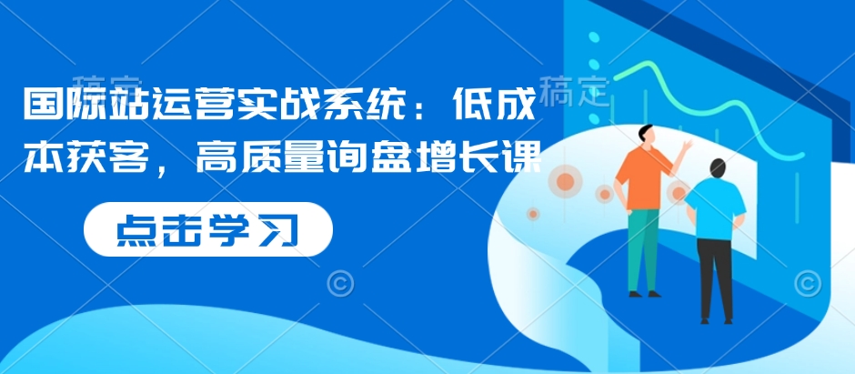 国际站运营实战系统：低成本获客，高质量询盘增长课-闲赋网