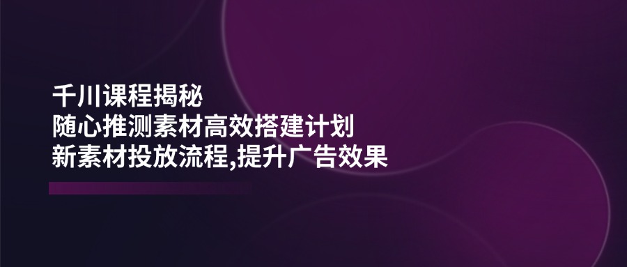 千川课程揭秘：随心推测素材高效搭建计划,新素材投放流程,提升广告效果-闲赋网