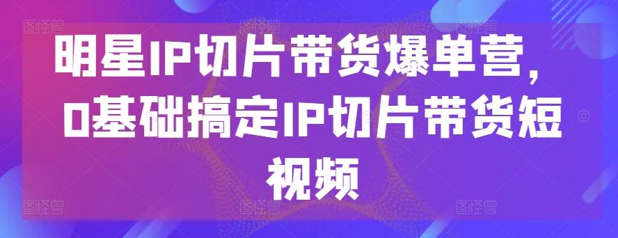 明星IP切片带货爆单营，0基础搞定IP切片带货短视频-闲赋网