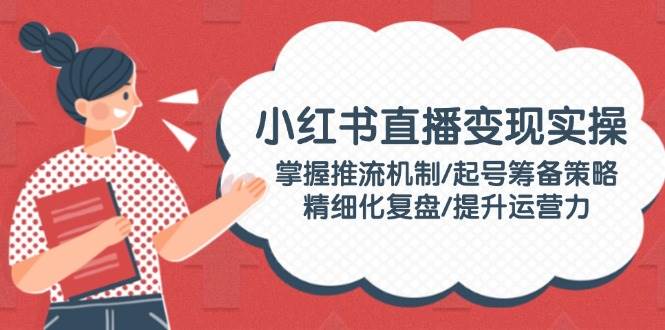 小红书直播变现实操：掌握推流机制/起号筹备策略/精细化复盘/提升运营力-闲赋网