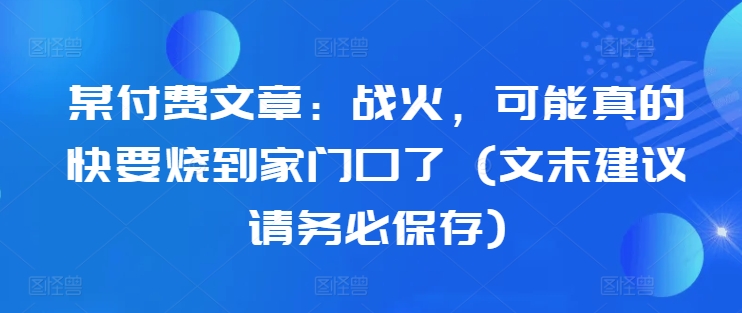 某付费文章：战火，可能真的快要烧到家门口了 (文末建议请务必保存)-闲赋网