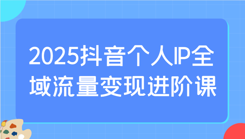 2025抖音个人IP全域流量变现进阶课：选爆品、抖音付费投流、千川投流实操及优化等-闲赋网