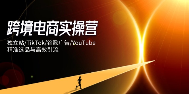 跨境电商实操营：独立站/TikTok/谷歌广告/YouTube，精准选品与高效引流-闲赋网