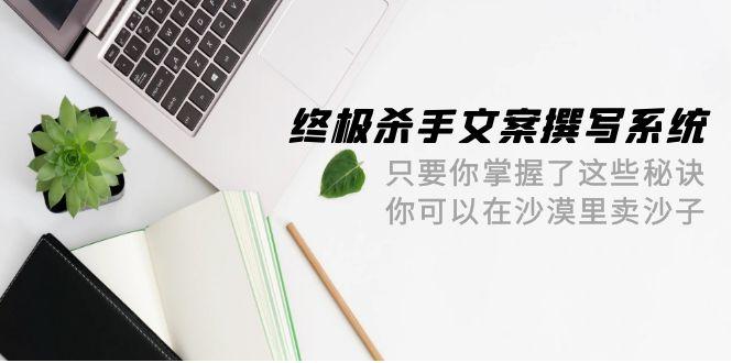 (9928期)终极 杀手文案-撰写系统 只要你掌握了这些秘诀 你可以在沙漠里卖沙子-42节-闲赋网