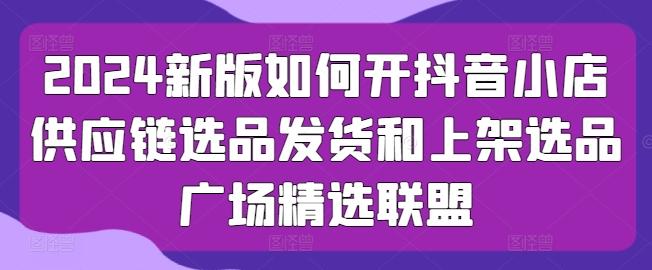 2024新版如何开抖音小店供应链选品发货和上架选品广场精选联盟-闲赋网