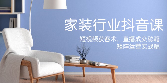 家装抖音课：短视频获客术，直播成交秘籍，矩阵运营实战篇-闲赋网