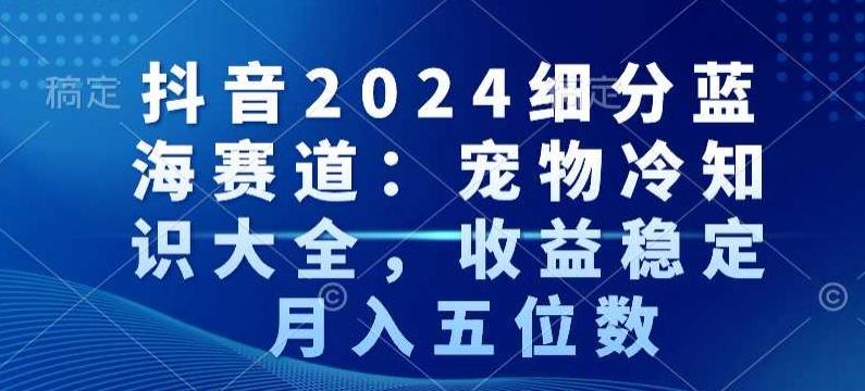 抖音2024细分蓝海赛道：宠物冷知识大全，收益稳定，月入五位数【揭秘】-闲赋网