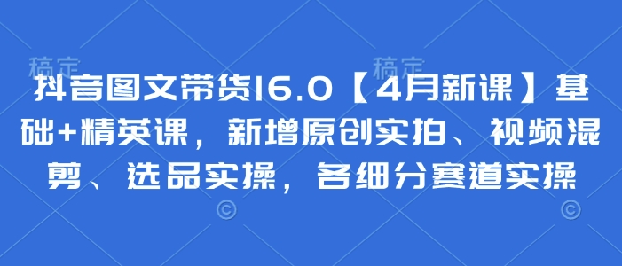 抖音图文带货16.0【4月新课】基础+精英课，新增原创实拍、视频混剪、选品实操，各细分赛道实操-闲赋网