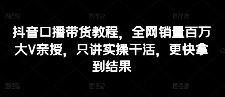 抖音口播带货教程，全网销量百万大V亲授，只讲实操干活，更快拿到结果-闲赋网