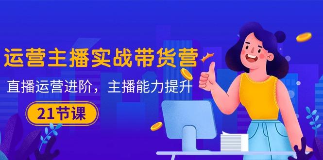 运营主播·实战带货营：直播运营 进阶，主播 能力提升(21节课-闲赋网