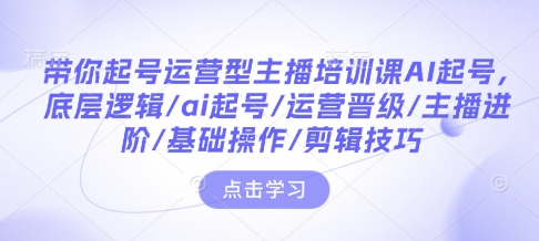 带你起号运营型主播培训课AI起号，底层逻辑/ai起号/运营晋级/主播进阶/基础操作/剪辑技巧-闲赋网