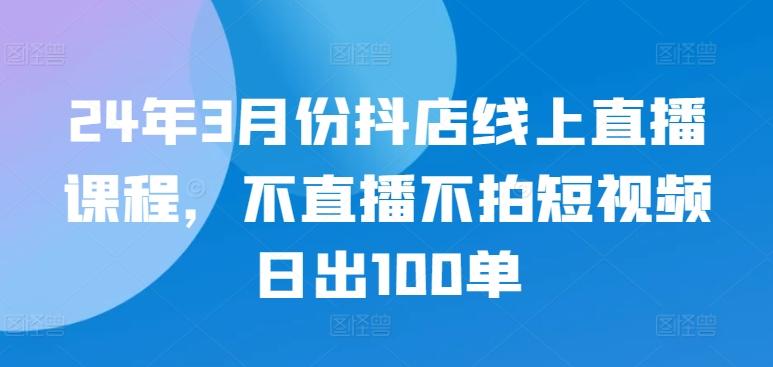 24年3月份抖店线上直播课程，不直播不拍短视频日出100单-闲赋网