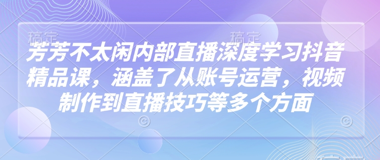 芳芳不太闲内部直播深度学习抖音精品课，涵盖了从账号运营，视频制作到直播技巧等多个方面-闲赋网