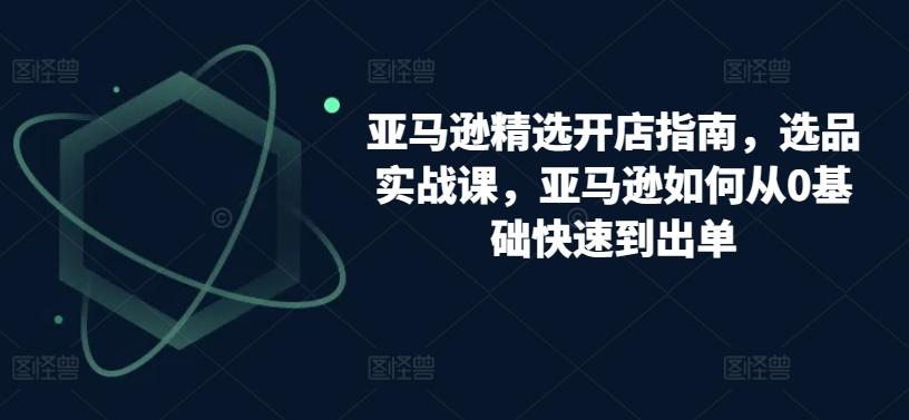 亚马逊精选开店指南，选品实战课，亚马逊如何从0基础快速到出单-闲赋网