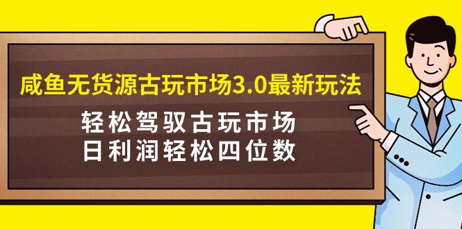 (9337期)咸鱼无货源古玩市场3.0最新玩法，轻松驾驭古玩市场，日利润轻松四位数！…-闲赋网