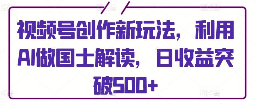 视频号创作新玩法，利用AI做国士解读，日收益突破500+【揭秘】-闲赋网