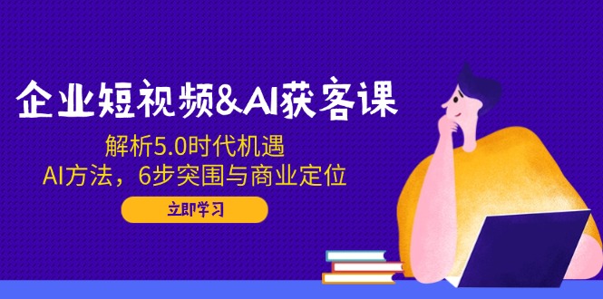 企业短视频&AI获客课：解析5.0时代机遇，AI方法，6步突围与商业定位-闲赋网