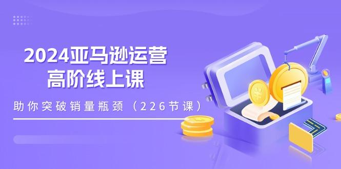 2024亚马逊运营-高阶线上课，助你突破销量瓶颈(228节课-闲赋网