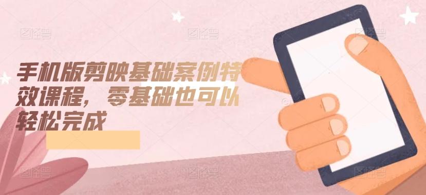 手机版剪映基础案例特效课程，零基础也可以轻松完成-闲赋网