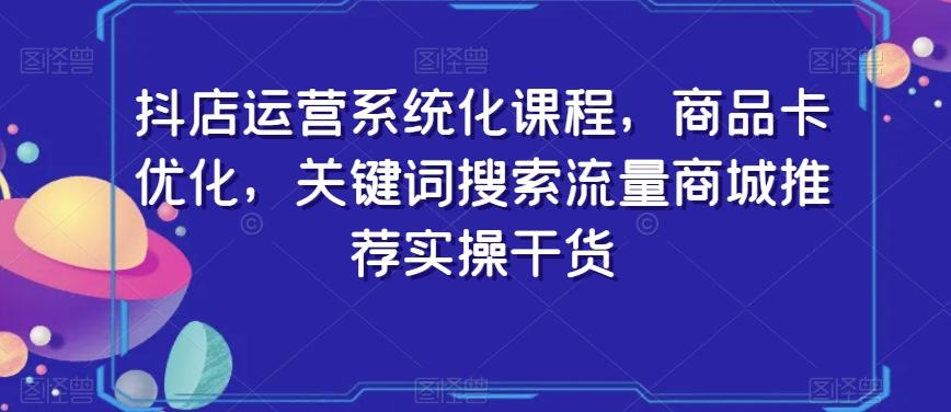 抖店运营系统化课程，商品卡优化，关键词搜索流量商城推荐实操干货-闲赋网