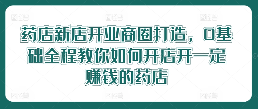 药店新店开业商圈打造，0基础全程教你如何开店开一定赚钱的药店-闲赋网