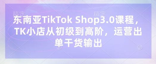东南亚TikTok Shop3.0课程，TK小店​从初级到高阶，运营出单干货输出-闲赋网