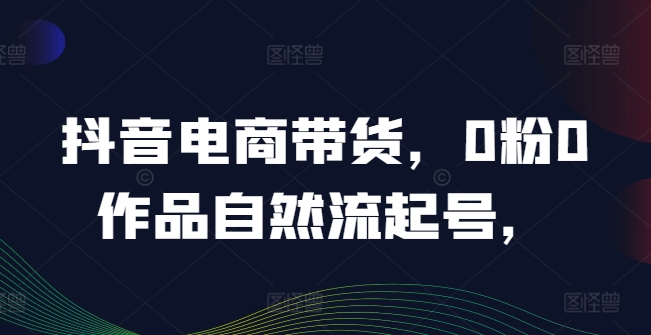 抖音电商带货，0粉0作品自然流起号，热销20多万人的抖音课程的经验分享-闲赋网