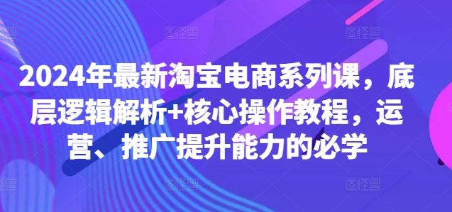 2024年最新淘宝电商系列课，底层逻辑解析+核心操作教程，运营、推广提升能力的必学-闲赋网