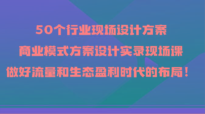 50个行业现场设计方案，商业模式方案设计实录现场课，做好流量和生态盈利时代的布局！-闲赋网
