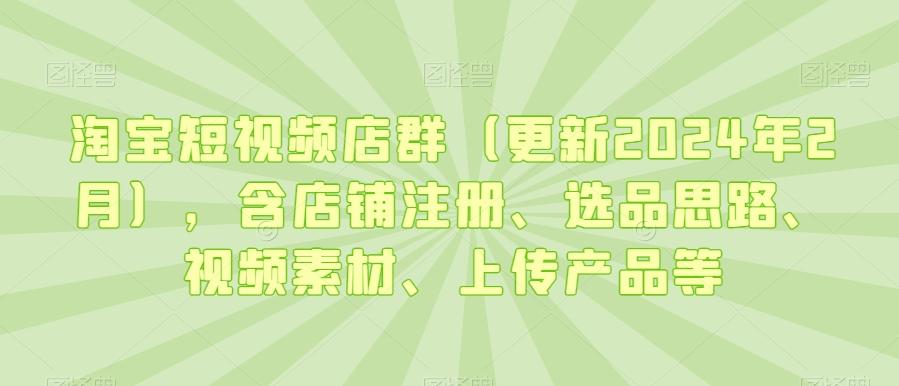 淘宝短视频店群(更新2024年2月)，含店铺注册、选品思路、视频素材、上传产品等-闲赋网