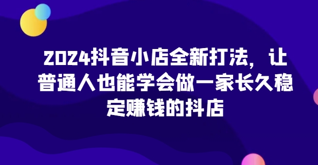 2024抖音小店全新打法，让普通人也能学会做一家长久稳定赚钱的抖店(更新)-闲赋网