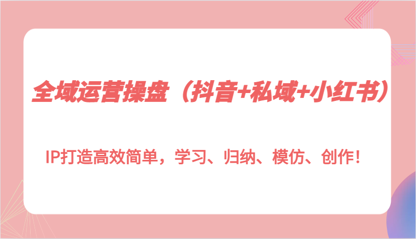 全域运营操盘(抖音+私域+小红书)IP打造高效简单，学习、归纳、模仿、创作！-闲赋网