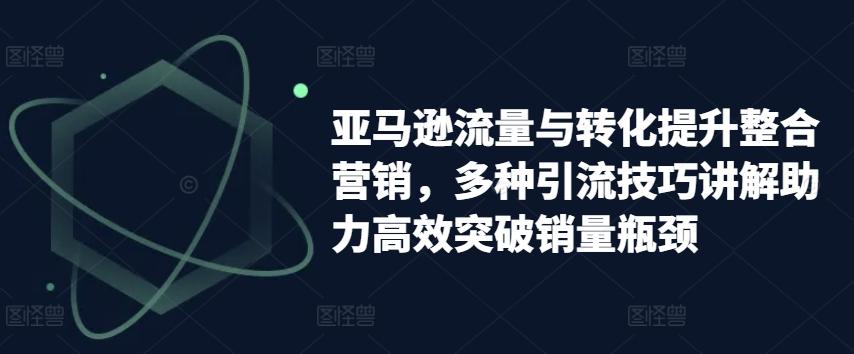亚马逊流量与转化提升整合营销，多种引流技巧讲解助力高效突破销量瓶颈-闲赋网
