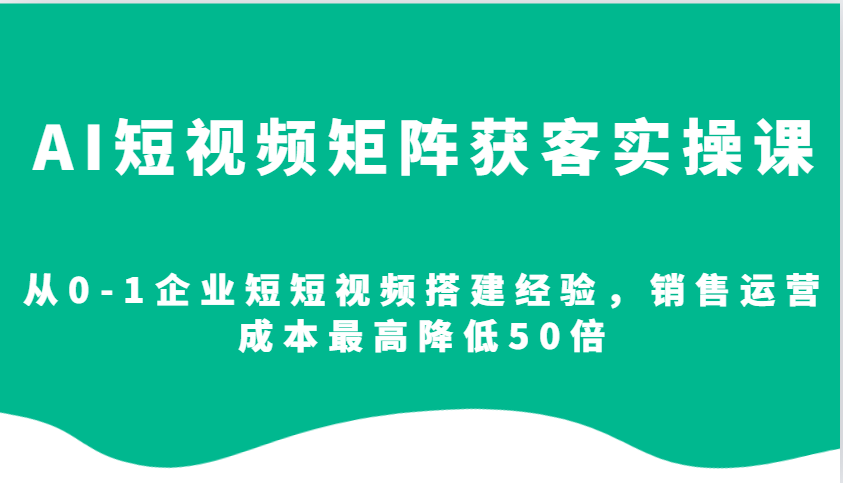 AI短视频矩阵获客实操课，从0-1企业短短视频搭建经验，销售运营成本最高降低50倍-闲赋网