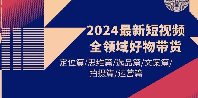(9818期)2024最新短视频全领域好物带货 定位篇/思维篇/选品篇/文案篇/拍摄篇/运营篇-闲赋网
