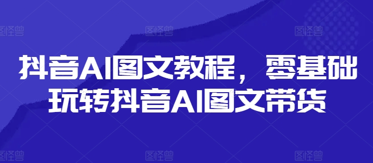 抖音AI图文教程，零基础玩转抖音AI图文带货-闲赋网