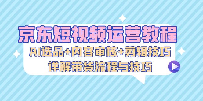京东短视频运营教程：AI选品+内容审核+剪辑技巧，详解带货流程与技巧-闲赋网