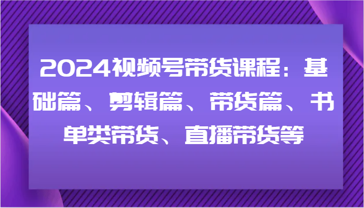2024视频号带货课程：基础篇、剪辑篇、带货篇、书单类带货、直播带货等-闲赋网