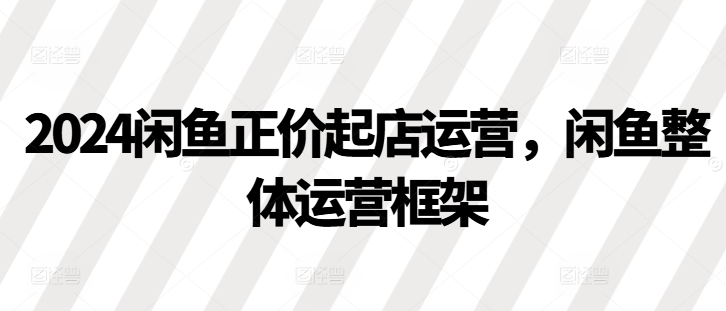 2024闲鱼正价起店运营，闲鱼整体运营框架-闲赋网